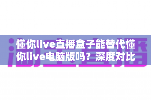 懂你live直播盒子能替代懂你live电脑版吗？深度对比帮你找到最适合的直播方案