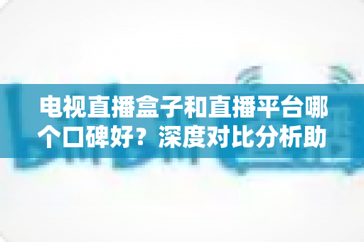 电视直播盒子和直播平台哪个口碑好？深度对比分析助你选出最佳观影视听方案