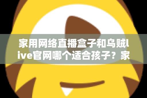 家用网络直播盒子和乌贼live官网哪个适合孩子？家长必读的详细选择指南
