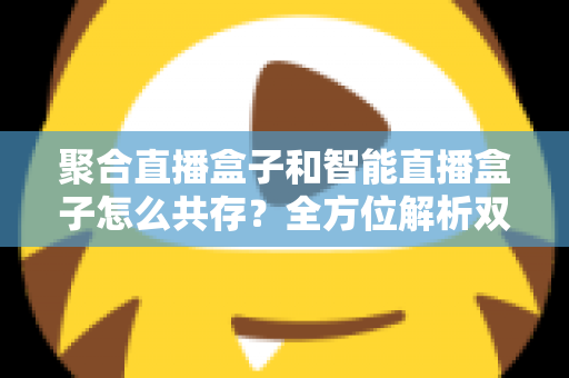 聚合直播盒子和智能直播盒子怎么共存？全方位解析双设备协同的市场逻辑与家庭使用方案