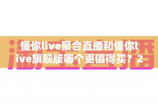 懂你live聚合直播和懂你live旗舰版哪个更值得买？2025年最新选购指南与深度对比分析