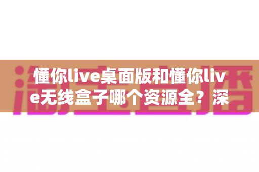 懂你live桌面版和懂你live无线盒子哪个资源全？深度对比解析帮你选出资源更全的理想方案