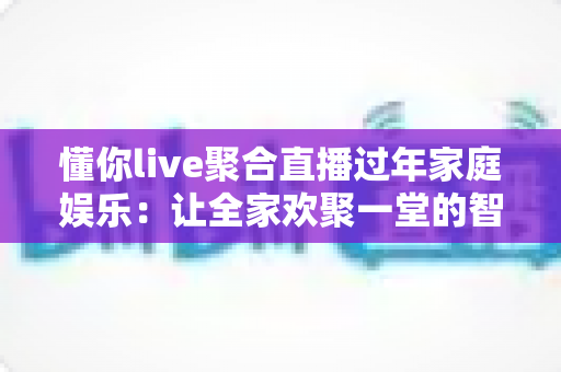 懂你live聚合直播过年家庭娱乐：让全家欢聚一堂的智慧之选