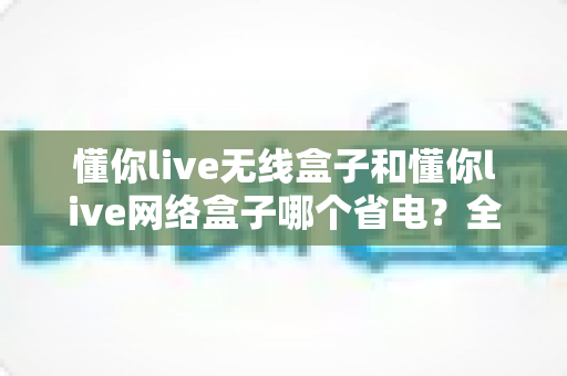 懂你live无线盒子和懂你live网络盒子哪个省电？全面功耗对比与节能选购指南帮你做出明智选择