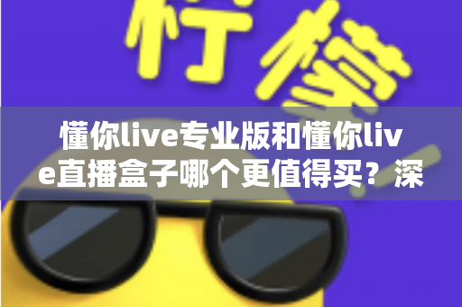 懂你live专业版和懂你live直播盒子哪个更值得买？深度对比分析与选购指南助你不再纠结