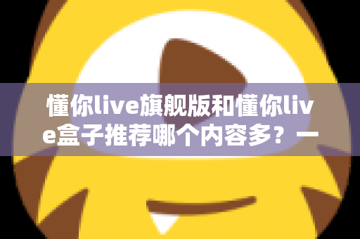 懂你live旗舰版和懂你live盒子推荐哪个内容多？一篇讲透差异的深度对比选购指南