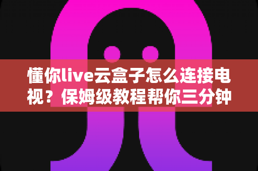懂你live云盒子怎么连接电视？保姆级教程帮你三分钟搞定家庭影院