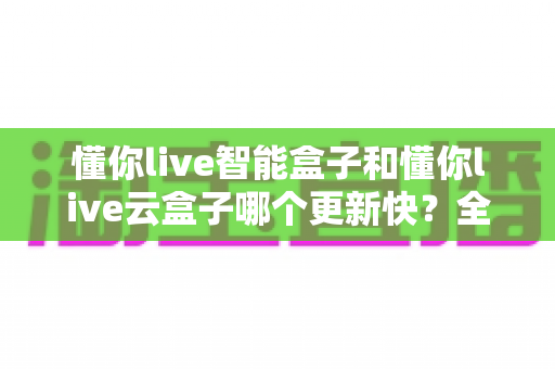 懂你live智能盒子和懂你live云盒子哪个更新快？全面对比解析助你选对电视盒子