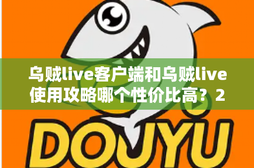 乌贼live客户端和乌贼live使用攻略哪个性价比高？2025最新深度对比与实用省钱指南