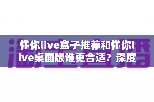 懂你live盒子推荐和懂你live桌面版谁更合适？深度对比帮你找到最优选择