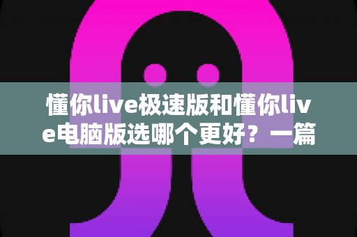 懂你live极速版和懂你live电脑版选哪个更好？一篇看懂两大版本差异的全攻略