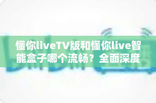 懂你liveTV版和懂你live智能盒子哪个流畅？全面深度对比解析，帮你选出最顺滑的大屏观影方案