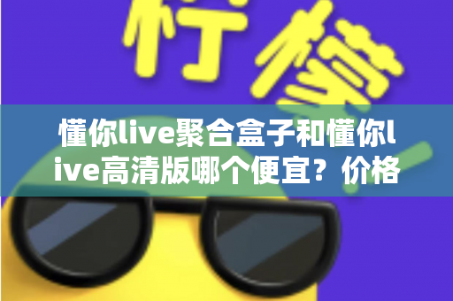 懂你live聚合盒子和懂你live高清版哪个便宜?价格对比与性价比全解析 懂你live聚合盒子和懂你live高清版哪个便宜?价格对比与性价比全解析
