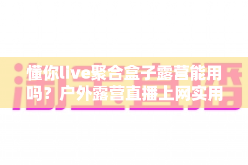 懂你live聚合盒子露营能用吗?户外露营直播上网实用指南与避坑心得 懂你live聚合盒子露营能用吗?户外露营直播上网实用指南与避坑心得
