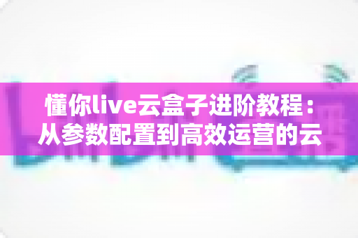 懂你live云盒子进阶教程：从参数配置到高效运营的云端直播实战指南