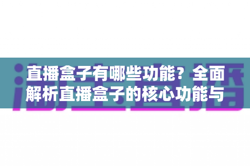 直播盒子有哪些功能?全面解析直播盒子的核心功能与实用价值 直播盒子有哪些功能?全面解析直播盒子的核心功能与实用价值