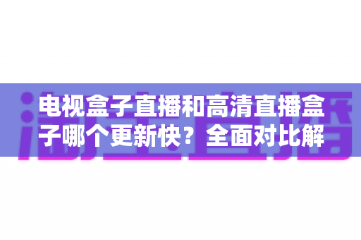 电视盒子直播和高清直播盒子哪个更新快？全面对比解析助您选购不踩坑